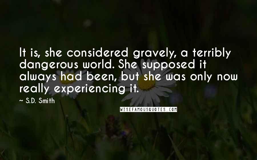 S.D. Smith Quotes: It is, she considered gravely, a terribly dangerous world. She supposed it always had been, but she was only now really experiencing it.