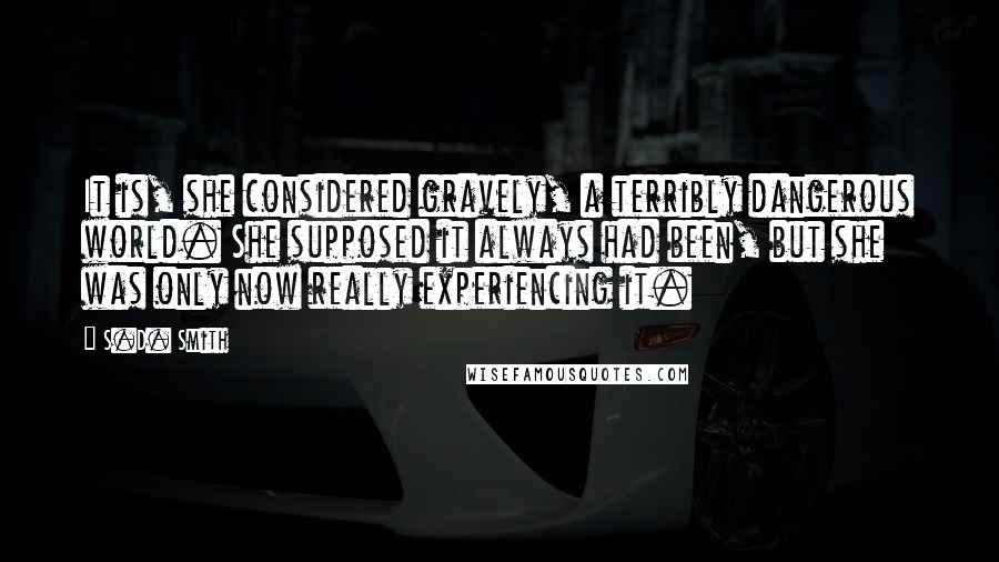 S.D. Smith Quotes: It is, she considered gravely, a terribly dangerous world. She supposed it always had been, but she was only now really experiencing it.