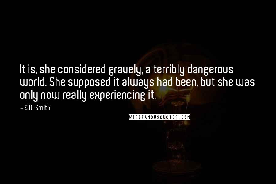 S.D. Smith Quotes: It is, she considered gravely, a terribly dangerous world. She supposed it always had been, but she was only now really experiencing it.