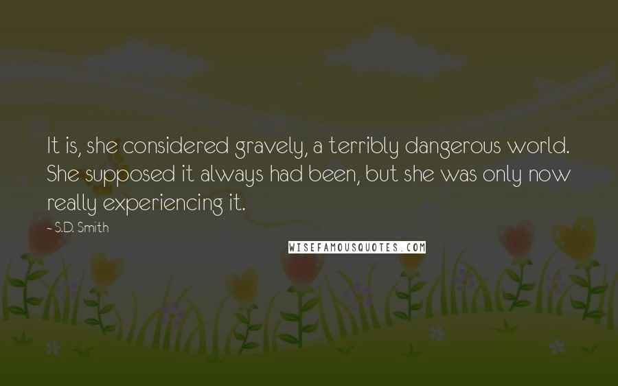 S.D. Smith Quotes: It is, she considered gravely, a terribly dangerous world. She supposed it always had been, but she was only now really experiencing it.