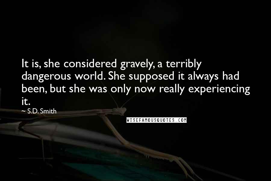 S.D. Smith Quotes: It is, she considered gravely, a terribly dangerous world. She supposed it always had been, but she was only now really experiencing it.