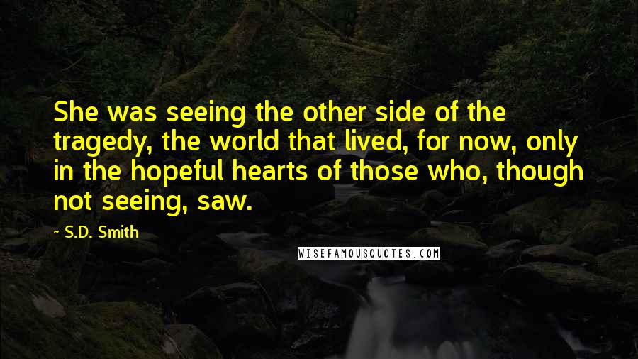 S.D. Smith Quotes: She was seeing the other side of the tragedy, the world that lived, for now, only in the hopeful hearts of those who, though not seeing, saw.