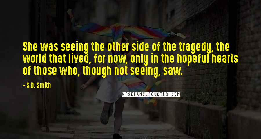 S.D. Smith Quotes: She was seeing the other side of the tragedy, the world that lived, for now, only in the hopeful hearts of those who, though not seeing, saw.