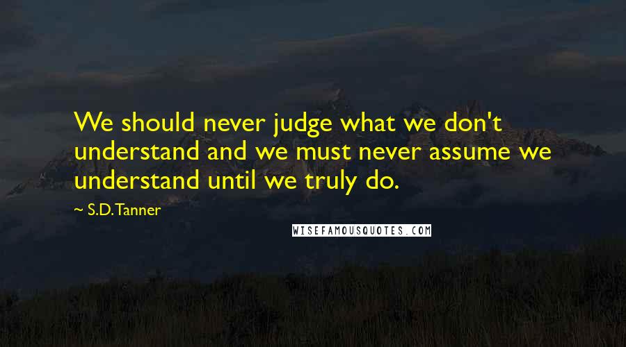 S.D. Tanner Quotes: We should never judge what we don't understand and we must never assume we understand until we truly do.