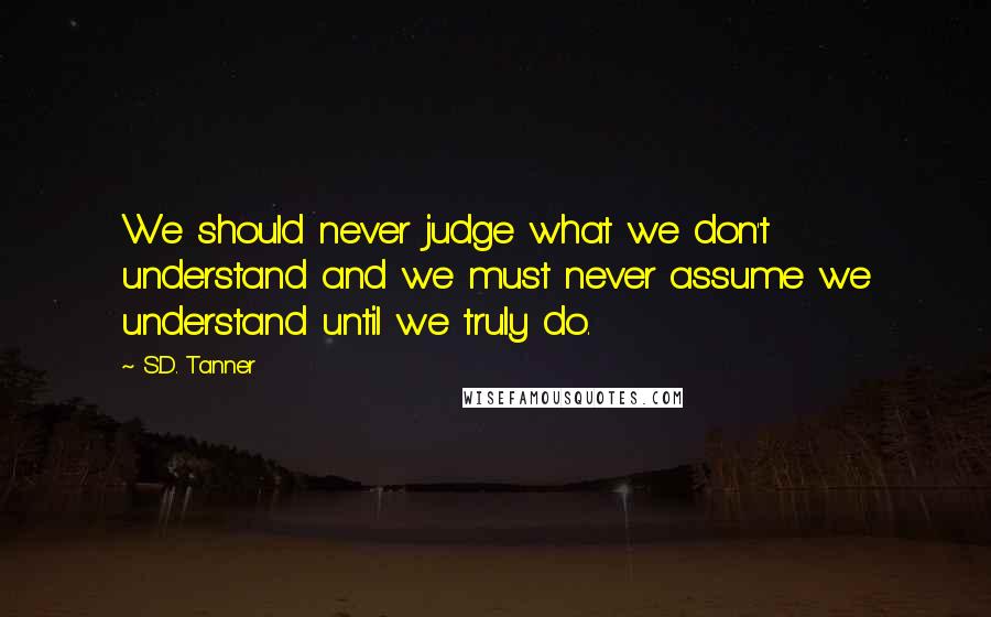 S.D. Tanner Quotes: We should never judge what we don't understand and we must never assume we understand until we truly do.