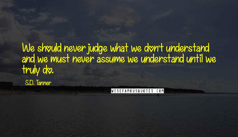 S.D. Tanner Quotes: We should never judge what we don't understand and we must never assume we understand until we truly do.