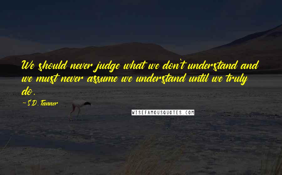 S.D. Tanner Quotes: We should never judge what we don't understand and we must never assume we understand until we truly do.