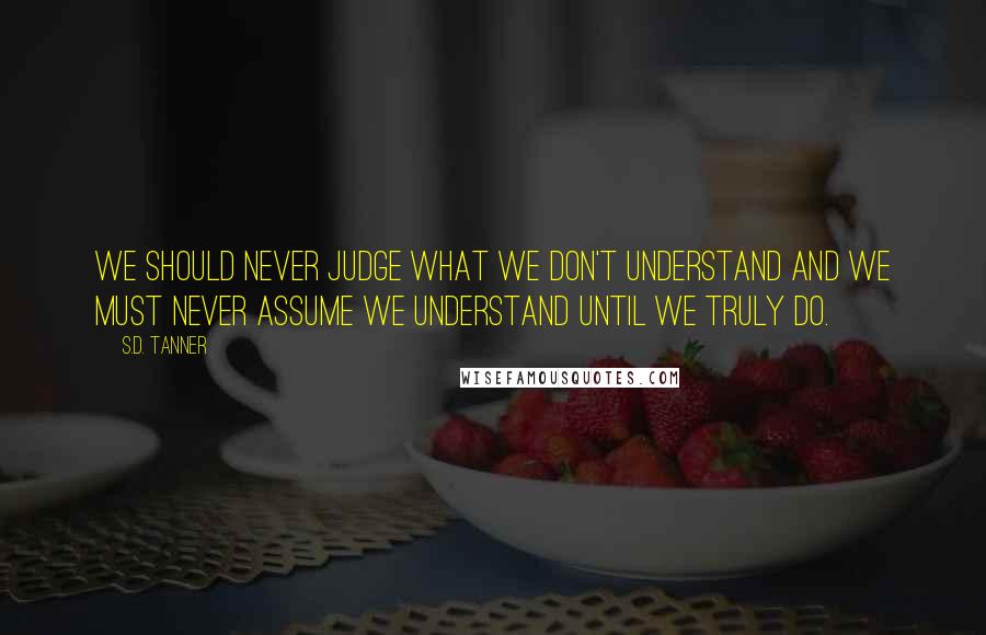 S.D. Tanner Quotes: We should never judge what we don't understand and we must never assume we understand until we truly do.