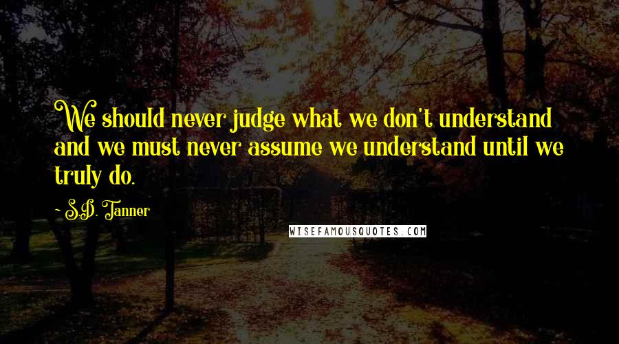 S.D. Tanner Quotes: We should never judge what we don't understand and we must never assume we understand until we truly do.