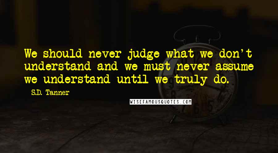 S.D. Tanner Quotes: We should never judge what we don't understand and we must never assume we understand until we truly do.