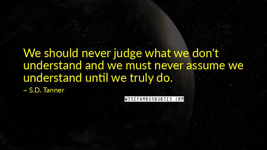 S.D. Tanner Quotes: We should never judge what we don't understand and we must never assume we understand until we truly do.