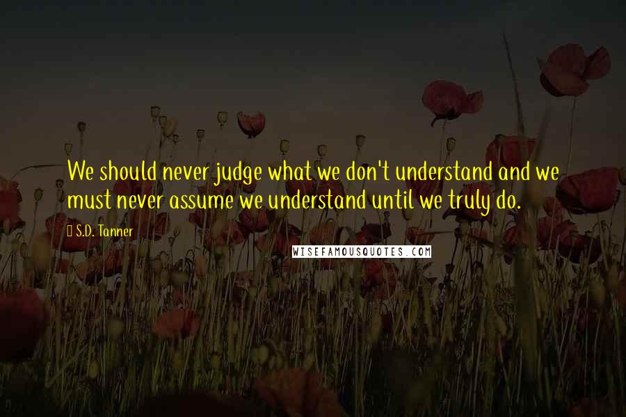 S.D. Tanner Quotes: We should never judge what we don't understand and we must never assume we understand until we truly do.