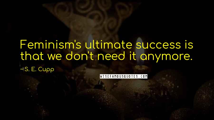 S. E. Cupp Quotes: Feminism's ultimate success is that we don't need it anymore.