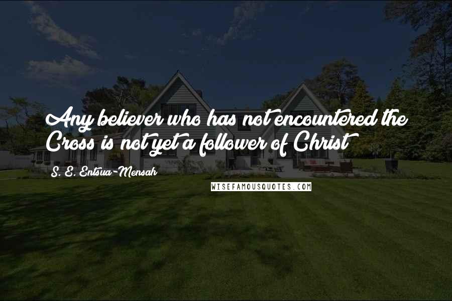 S. E. Entsua-Mensah Quotes: Any believer who has not encountered the Cross is not yet a follower of Christ