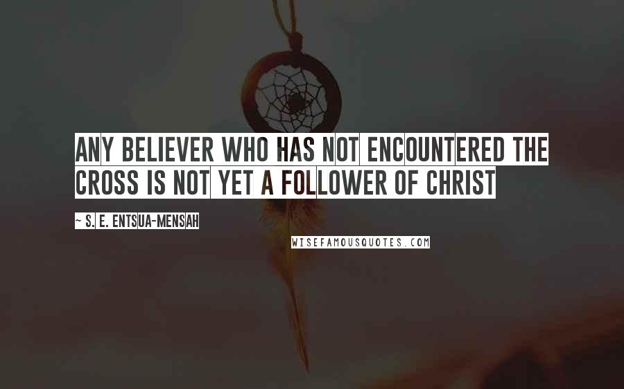 S. E. Entsua-Mensah Quotes: Any believer who has not encountered the Cross is not yet a follower of Christ