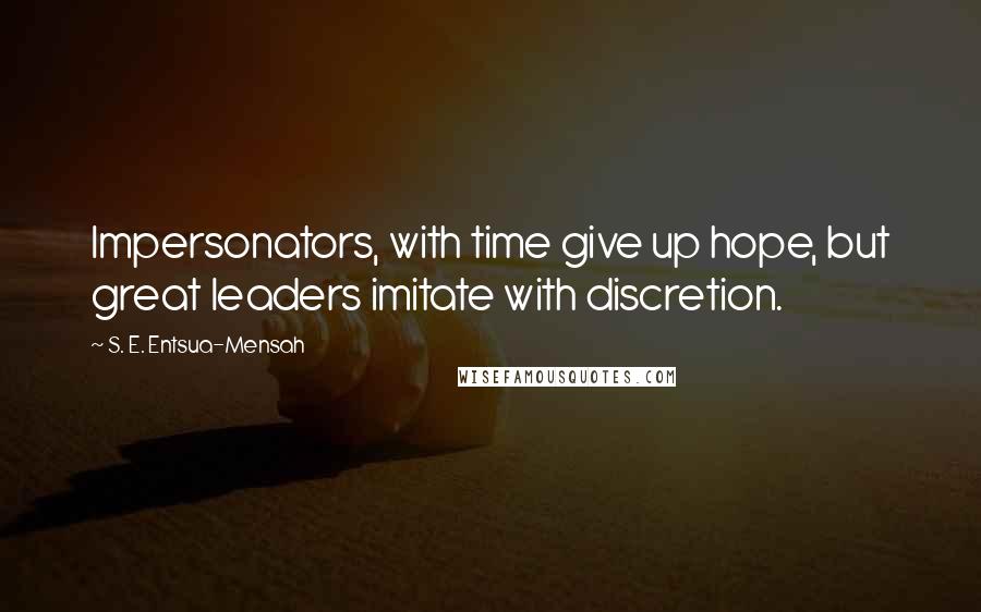 S. E. Entsua-Mensah Quotes: Impersonators, with time give up hope, but great leaders imitate with discretion.