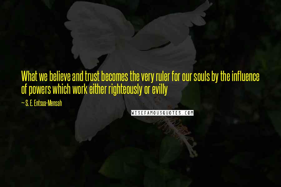 S. E. Entsua-Mensah Quotes: What we believe and trust becomes the very ruler for our souls by the influence of powers which work either righteously or evilly