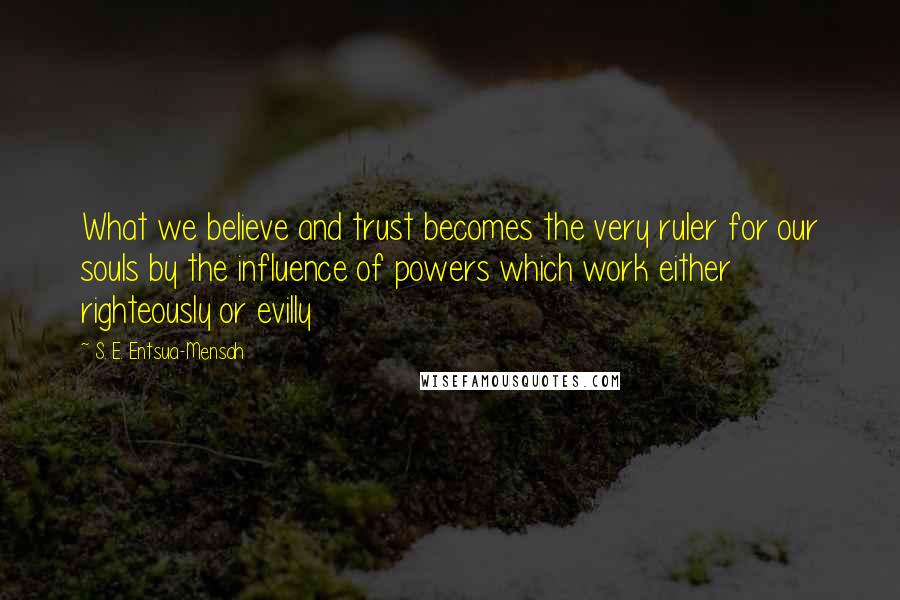 S. E. Entsua-Mensah Quotes: What we believe and trust becomes the very ruler for our souls by the influence of powers which work either righteously or evilly