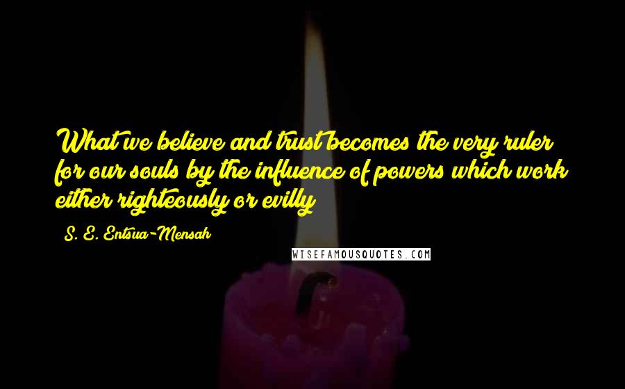 S. E. Entsua-Mensah Quotes: What we believe and trust becomes the very ruler for our souls by the influence of powers which work either righteously or evilly