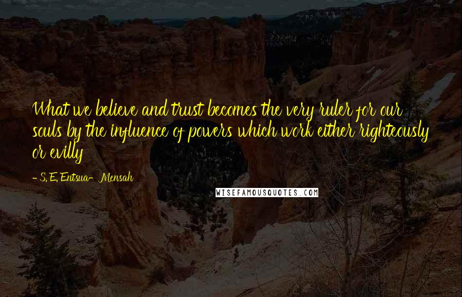 S. E. Entsua-Mensah Quotes: What we believe and trust becomes the very ruler for our souls by the influence of powers which work either righteously or evilly