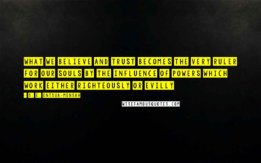 S. E. Entsua-Mensah Quotes: What we believe and trust becomes the very ruler for our souls by the influence of powers which work either righteously or evilly