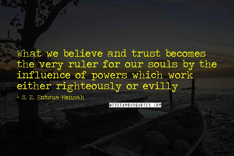 S. E. Entsua-Mensah Quotes: What we believe and trust becomes the very ruler for our souls by the influence of powers which work either righteously or evilly
