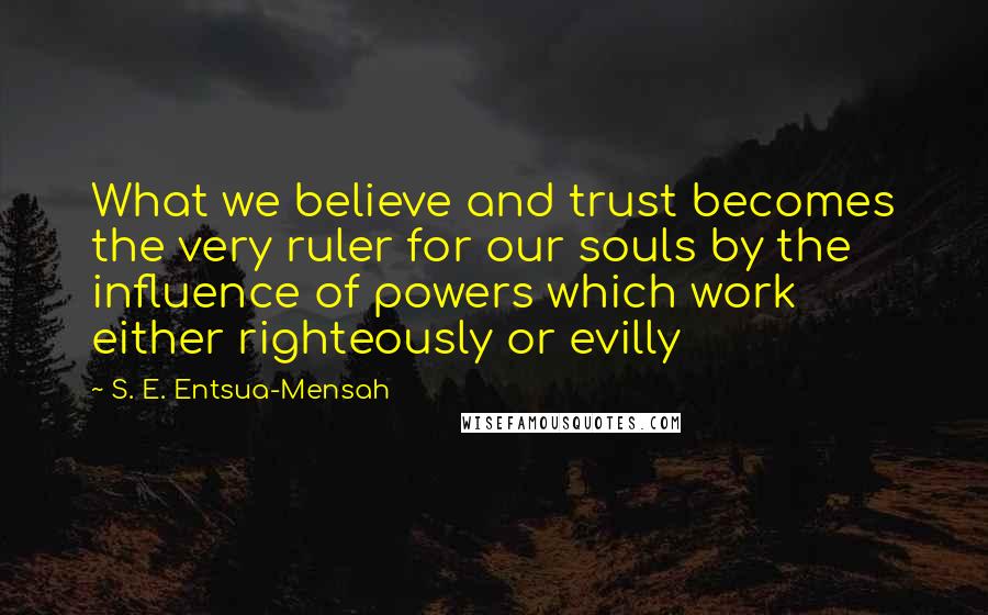 S. E. Entsua-Mensah Quotes: What we believe and trust becomes the very ruler for our souls by the influence of powers which work either righteously or evilly