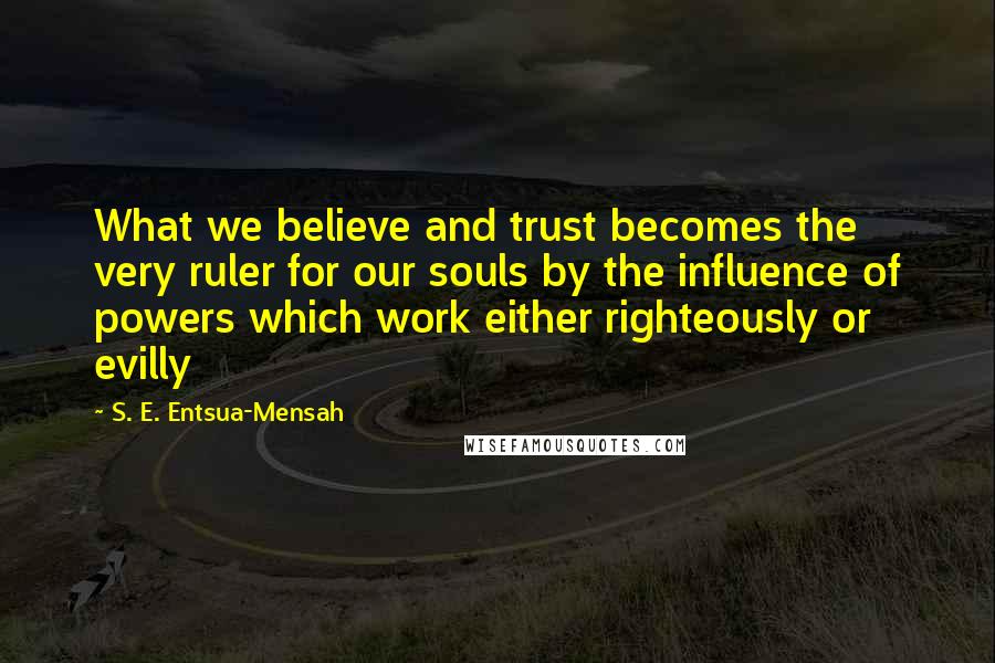 S. E. Entsua-Mensah Quotes: What we believe and trust becomes the very ruler for our souls by the influence of powers which work either righteously or evilly