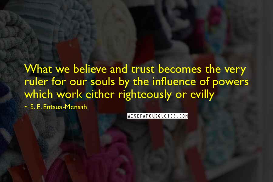 S. E. Entsua-Mensah Quotes: What we believe and trust becomes the very ruler for our souls by the influence of powers which work either righteously or evilly