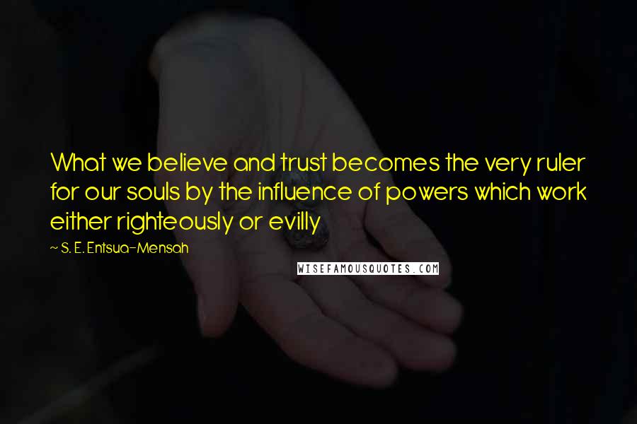 S. E. Entsua-Mensah Quotes: What we believe and trust becomes the very ruler for our souls by the influence of powers which work either righteously or evilly