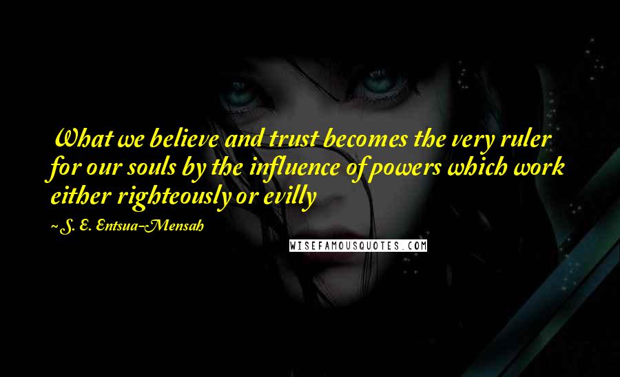 S. E. Entsua-Mensah Quotes: What we believe and trust becomes the very ruler for our souls by the influence of powers which work either righteously or evilly