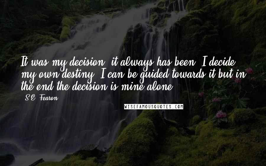 S.E. Fearon Quotes: It was my decision, it always has been. I decide my own destiny. I can be guided towards it but in the end the decision is mine alone.