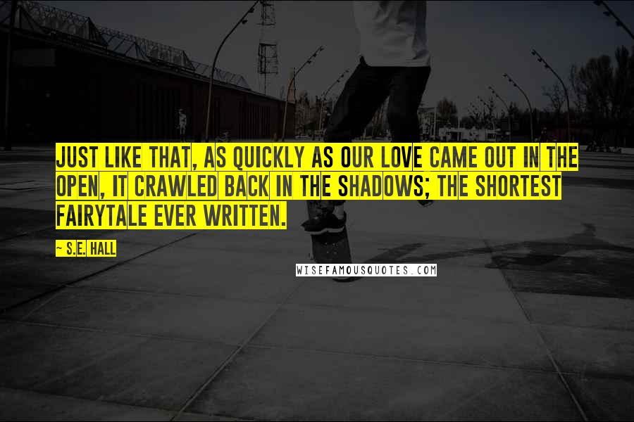 S.E. Hall Quotes: Just like that, as quickly as our love came out in the open, it crawled back in the shadows; the shortest fairytale ever written.