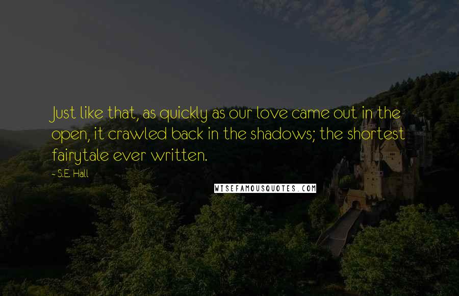 S.E. Hall Quotes: Just like that, as quickly as our love came out in the open, it crawled back in the shadows; the shortest fairytale ever written.