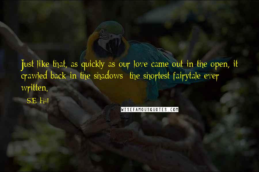 S.E. Hall Quotes: Just like that, as quickly as our love came out in the open, it crawled back in the shadows; the shortest fairytale ever written.