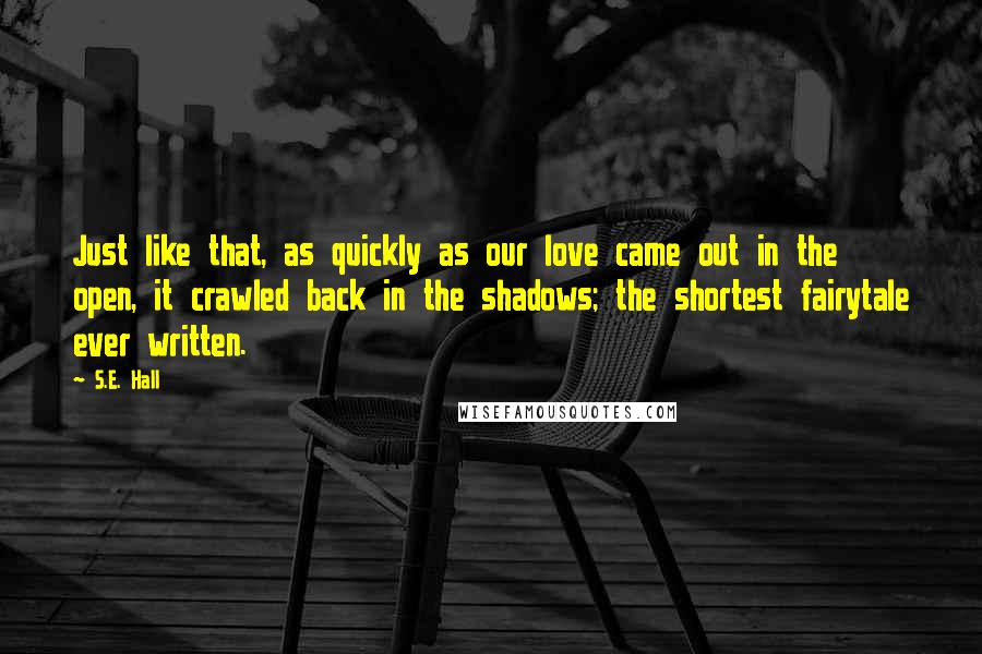 S.E. Hall Quotes: Just like that, as quickly as our love came out in the open, it crawled back in the shadows; the shortest fairytale ever written.