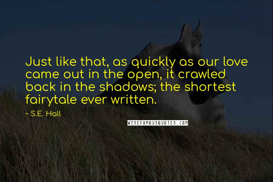 S.E. Hall Quotes: Just like that, as quickly as our love came out in the open, it crawled back in the shadows; the shortest fairytale ever written.