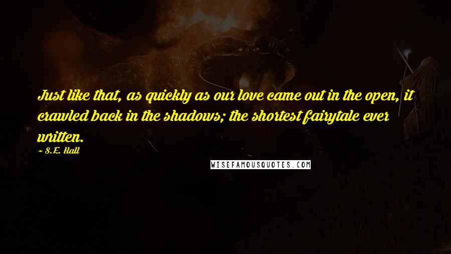 S.E. Hall Quotes: Just like that, as quickly as our love came out in the open, it crawled back in the shadows; the shortest fairytale ever written.