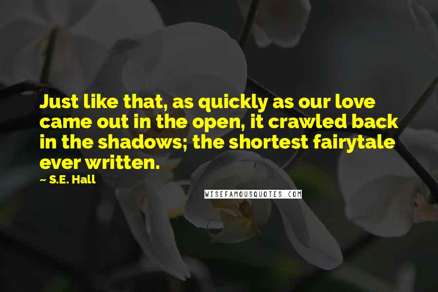 S.E. Hall Quotes: Just like that, as quickly as our love came out in the open, it crawled back in the shadows; the shortest fairytale ever written.