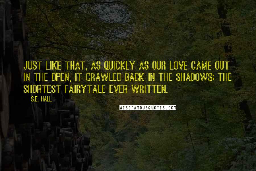 S.E. Hall Quotes: Just like that, as quickly as our love came out in the open, it crawled back in the shadows; the shortest fairytale ever written.