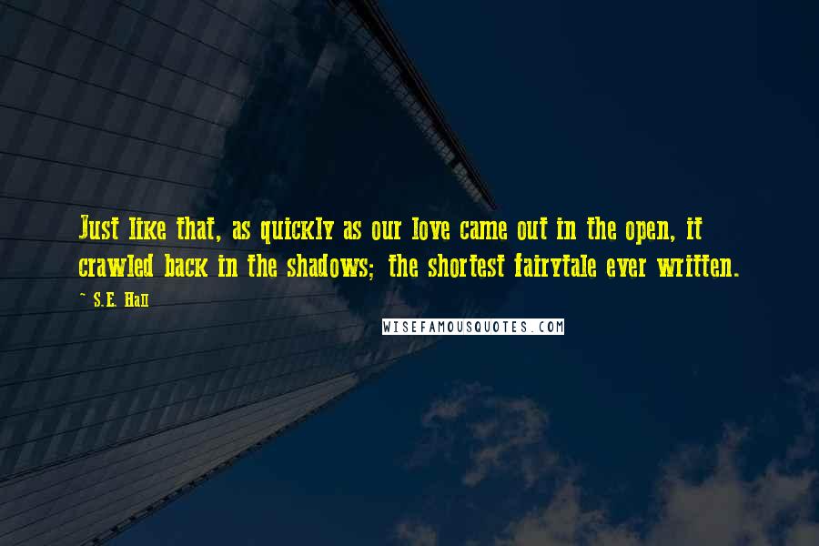 S.E. Hall Quotes: Just like that, as quickly as our love came out in the open, it crawled back in the shadows; the shortest fairytale ever written.