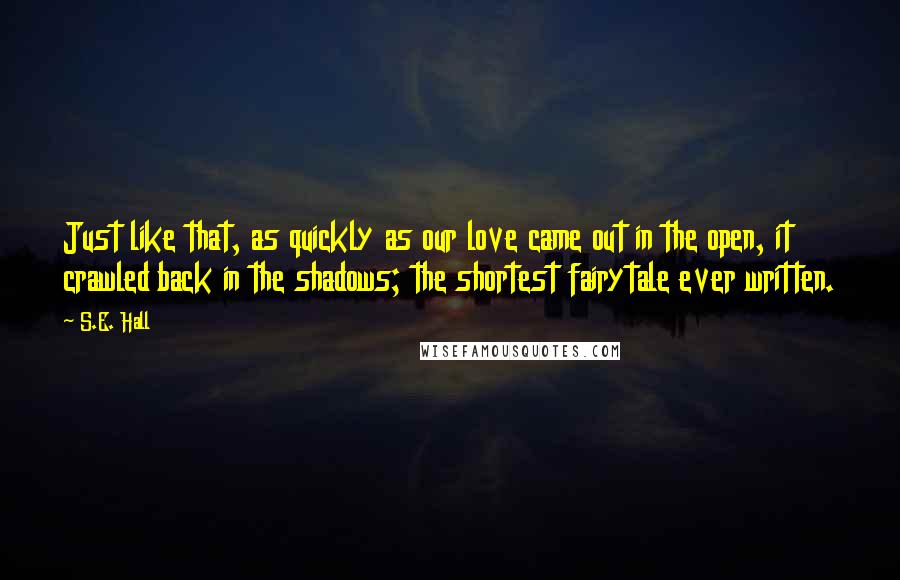 S.E. Hall Quotes: Just like that, as quickly as our love came out in the open, it crawled back in the shadows; the shortest fairytale ever written.