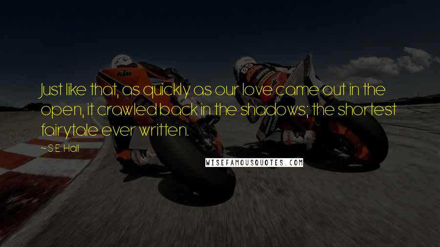 S.E. Hall Quotes: Just like that, as quickly as our love came out in the open, it crawled back in the shadows; the shortest fairytale ever written.