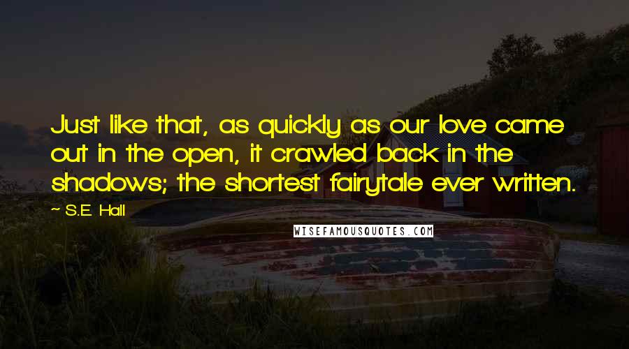 S.E. Hall Quotes: Just like that, as quickly as our love came out in the open, it crawled back in the shadows; the shortest fairytale ever written.