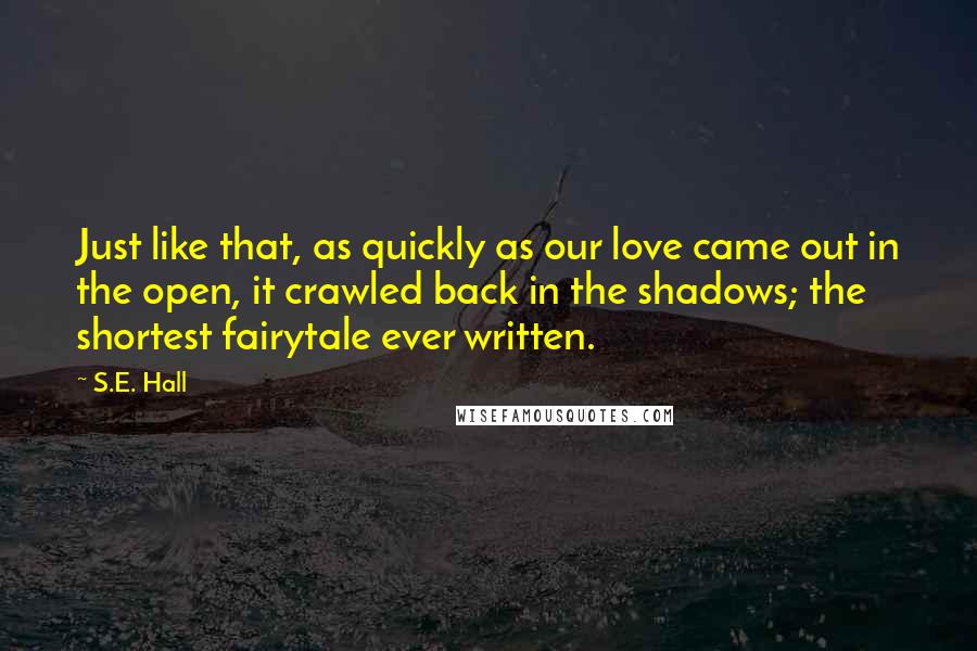 S.E. Hall Quotes: Just like that, as quickly as our love came out in the open, it crawled back in the shadows; the shortest fairytale ever written.