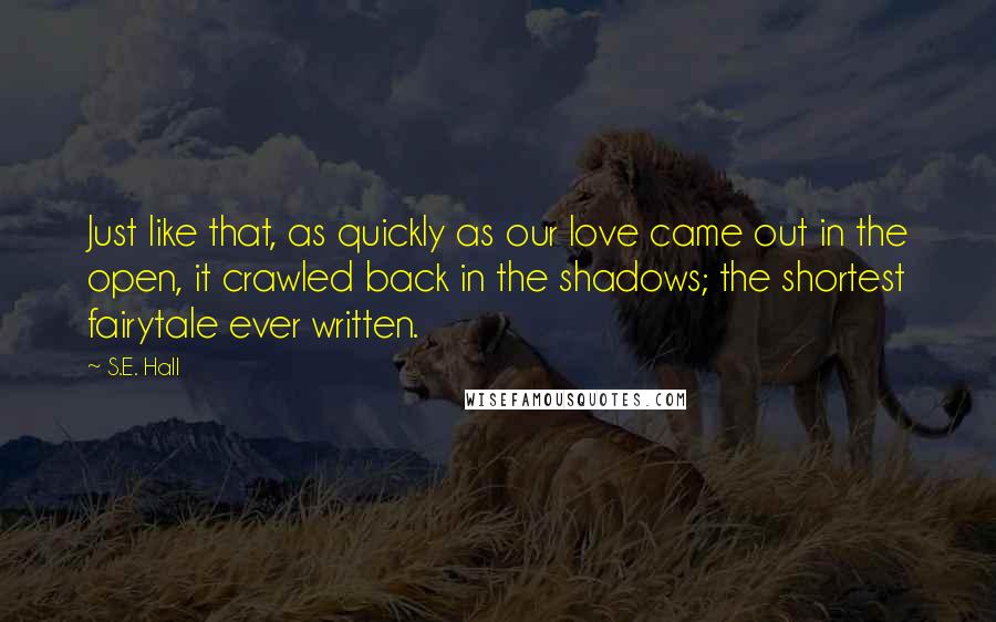 S.E. Hall Quotes: Just like that, as quickly as our love came out in the open, it crawled back in the shadows; the shortest fairytale ever written.