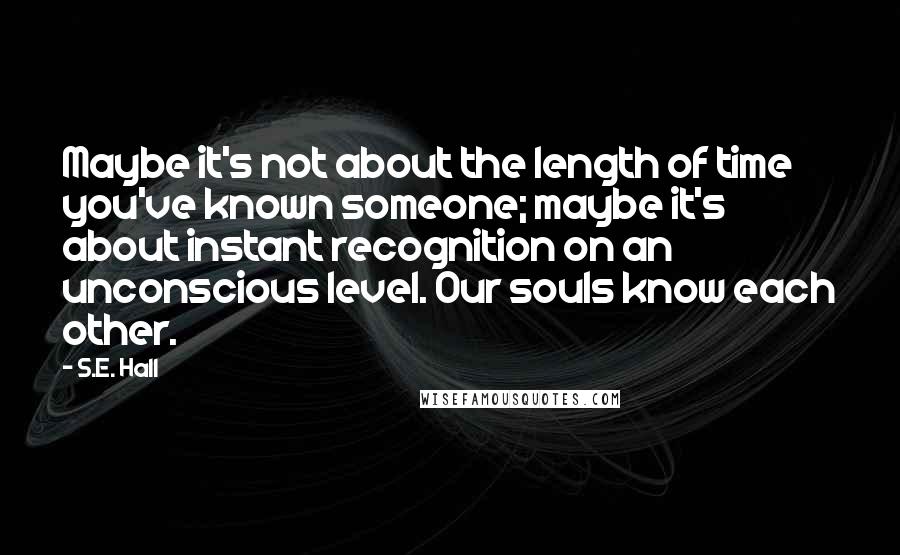 S.E. Hall Quotes: Maybe it's not about the length of time you've known someone; maybe it's about instant recognition on an unconscious level. Our souls know each other.