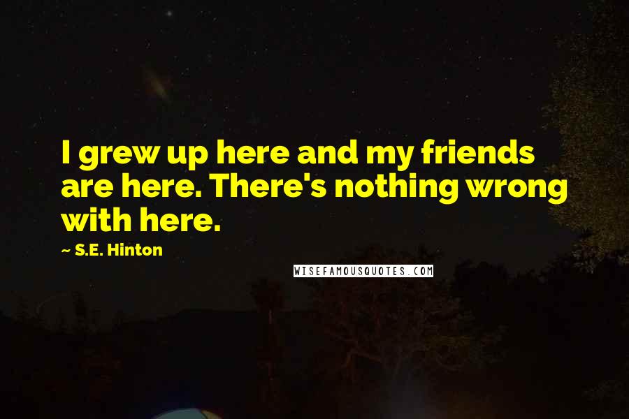 S.E. Hinton Quotes: I grew up here and my friends are here. There's nothing wrong with here.