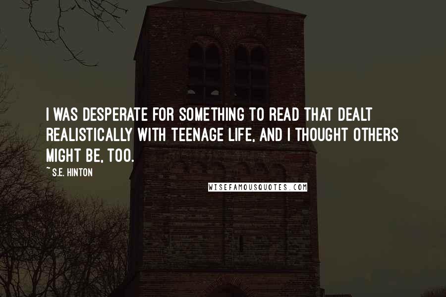 S.E. Hinton Quotes: I was desperate for something to read that dealt realistically with teenage life, and I thought others might be, too.