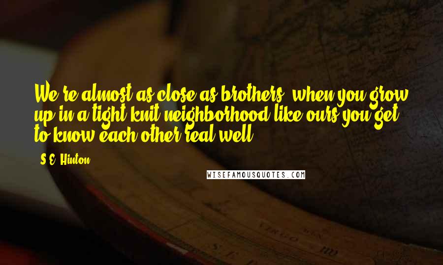 S.E. Hinton Quotes: We're almost as close as brothers; when you grow up in a tight-knit neighborhood like ours you get to know each other real well.